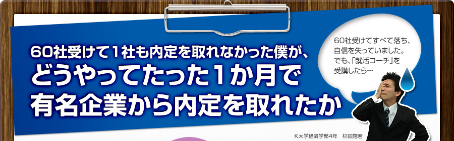 60社受けて1社も内定を取れなかった僕が、
			どうやってたった1か月で
			有名企業から内定を取れたか
			60社受けてすべて落ち、
			自信を失っていました。
			でも、「就活コーチ」を受講したら…
			K大学経済学部4年 杉田翔君