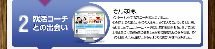 2 就活コーチとの出会い
			そんな時、
			インターネットで「就活コーチ」に出会いました。
			その時は、この出会いが僕の人生を大きく変えることになるとは、思いもしませんでした。ホームページには、無料相談があると書いてあり、上場企業の人事経験者の廣瀬さんが直接就職活動の悩みを聞いてくれると聞いたため、飛び上がらんばかりに喜び、早速申込みました。