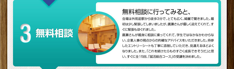 3 無料相談
			無料相談に行ってみると、
			会場は外苑前駅から徒歩3分で、とても広く、綺麗で驚きました。最初は少し緊張してしまいましたが、廣瀬さんが優しく迎えてくれて、すぐに緊張もほぐれました。
			廣瀬さんが親身に相談に乗ってくれて、学生ではなかなかわからない、企業人事の視点からの的確なアドバイスをいただきました。持参したエントリーシートも丁寧に添削していただき、見違えるほどよくなりました。また、「これを続けたらものすごく成長できそうだ」と思い、すぐに全15回、「就活総合コース」の受講を決めました。