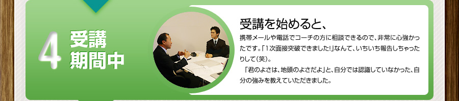 4 受講期間中
			受講を始めると、
			携帯メールや電話でコーチの方に相談できるので、非常に心強かったです。「1次面接突破できました！」なんて、いちいち報告しちゃったりして（笑）。
			「君のよさは、地頭のよさだよ」と、自分では認識していなかった、自分の強みを教えていただきました。