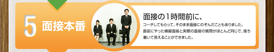5 面接本番
			面接の1時間前に、
			コーチしてもらって、そのまま面接にのぞんだこともありました。
			直前にやった模擬面接と実際の面接の質問がほとんど同じで、落ち着いて答えることができました。