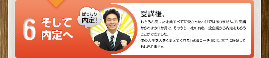6 そして内定へ
			ばっちり内定！
			受講後、
			もちろん受けた企業すべてに受かったわけではありませんが、受講からわずか1か月で、そのうち一社の有名一流企業から内定をもらうことができました。
			僕の人生を大きく変えてくれた「就職コーチ」には、本当に感謝してもしきれません！