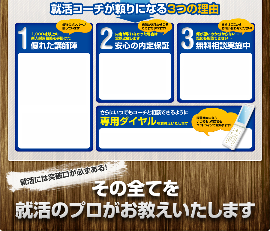 就活コーチが頼りになる3つの理由
				1 1,000社以上の
				新人採用戦略を手掛けた
				最強のメンバーが
				揃っています
				優れた講師陣
				2 内定が取れなかった場合は
				全額返金します
				安心の内定保証
				自信があるからこそ
				ここまでやれます！
				3 何が悪いのか分からない...
				誰にも相談できない...
				まずはここから
				お問い合わせください！
				無料相談実施中
				さらにいつでもコーチと相談できるように
				専用ダイヤルをお教えいたします
				講習期間中なら
				いつでも、何回でも
				ホットラインで繋がります！
				就活には突破口が必ずある！
				その全てを
				就活のプロがお教えいたします