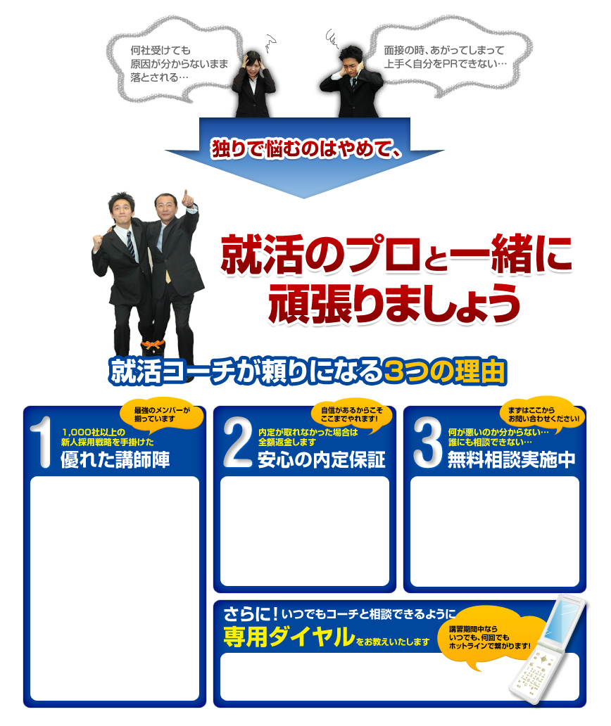 就活コーチが頼りになる3つの理由
			1 1,000社以上の
			新人採用戦略を手掛けた
			最強のメンバーが
			揃っています
			優れた講師陣
			2 内定が取れなかった場合は
			全額返金します
			安心の内定保証
			自信があるからこそ
			ここまでやれます！
			3 何が悪いのか分からない...
			誰にも相談できない...
			まずはここから
			お問い合わせください！
			無料相談実施中
			さらにいつでもコーチと相談できるように
			専用ダイヤルをお教えいたします
			講習期間中なら
			いつでも、何回でも
			ホットラインで繋がります！
			就活には突破口が必ずある！
			その全てを
			就活のプロがお教えいたします