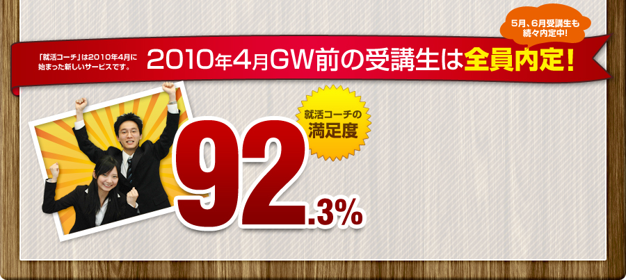 「就活コーチ」は2010年4月に始まった新しいサービスです。 2010年4月GW前の受講生は全員内定！
				5月、6月受講生も続々内定中！
				92.3%
				就活コーチの満足度